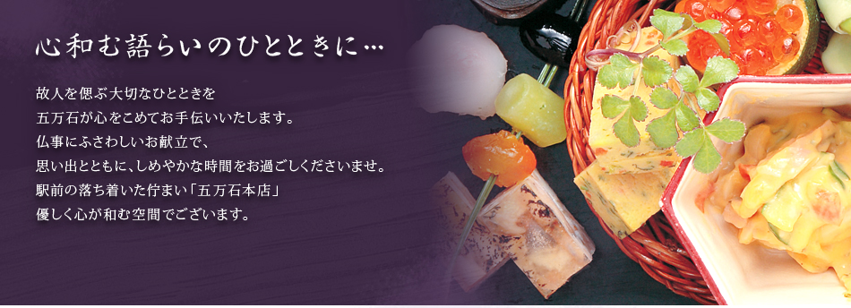 心和む語らいのひとときに…
故人を偲ぶ大切なひとときを五万石が心をこめてお手伝いいたします。
仏事にふさわしいお献立で、思い出とともに、しめやかな時間をお過ごしくださいませ。
駅前の落ち着いた佇まい「五万石本店」
優しく心が和む空間でございます。